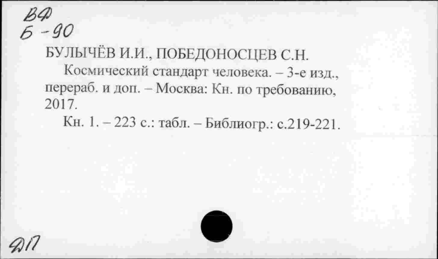 ﻿БУЛЫЧЁВ И.И., ПОБЕДОНОСЦЕВ С.Н.
Космический стандарт человека. - 3-е изд., перераб. и доп. - Москва: Кн. по требованию, 2017.
Кн. 1. - 223 с.: табл. - Библиогр.: с.219-221.
4}Л